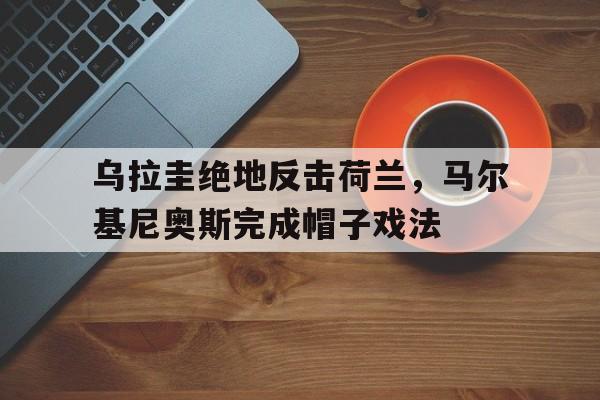 乌拉圭绝地反击荷兰,马尔基尼奥斯完成帽子戏法 乌拉圭绝地反击荷兰,马尔基尼奥斯完成帽子戏法