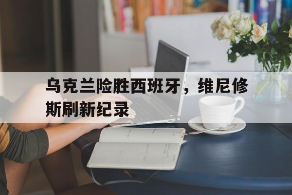 乌克兰险胜西班牙,维尼修斯刷新纪录 乌克兰险胜西班牙,维尼修斯刷新纪录